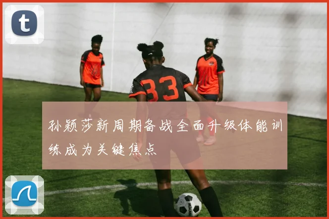孙颖莎新周期备战全面升级体能训练成为关键焦点