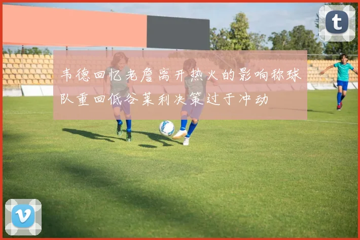 韦德回忆老詹离开热火的影响称球队重回低谷莱利决策过于冲动