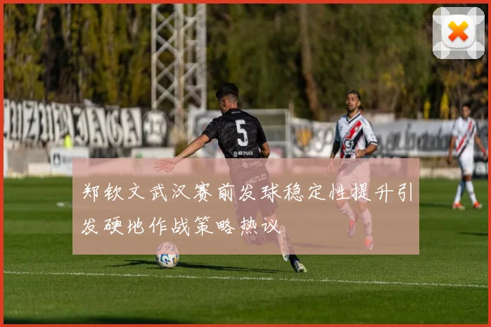 郑钦文武汉赛前发球稳定性提升引发硬地作战策略热议