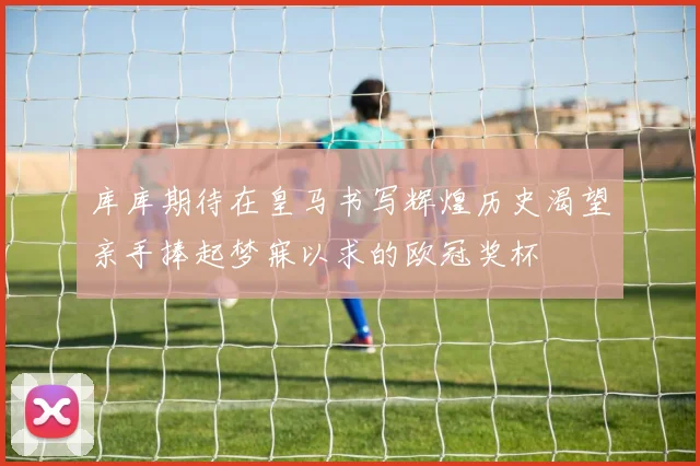 库库期待在皇马书写辉煌历史渴望亲手捧起梦寐以求的欧冠奖杯