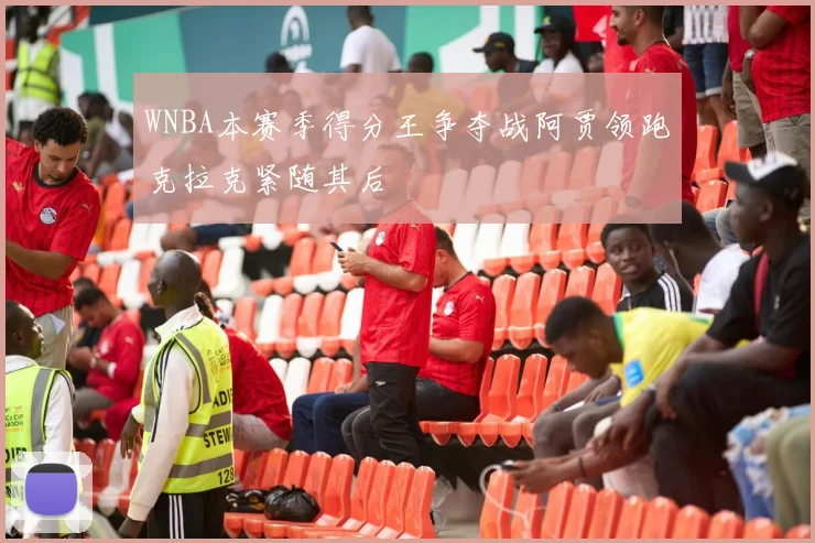 WNBA本赛季得分王争夺战阿贾领跑克拉克紧随其后