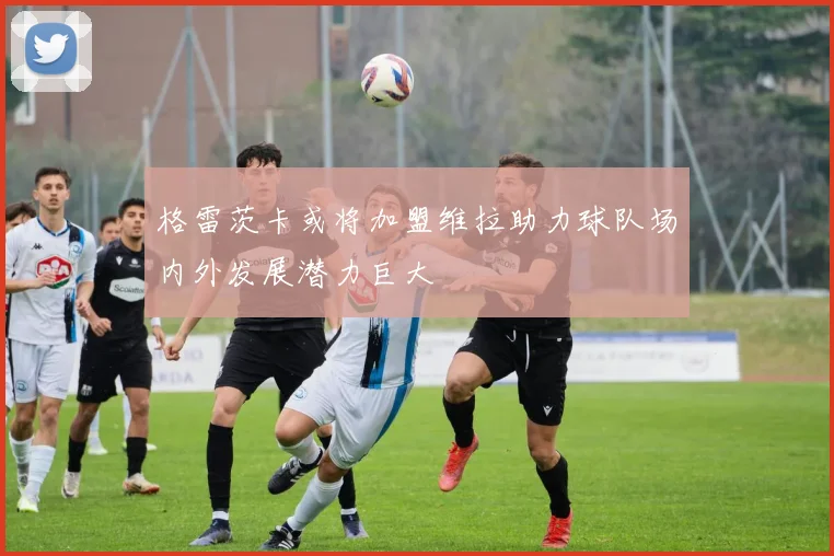 格雷茨卡或将加盟维拉助力球队场内外发展潜力巨大