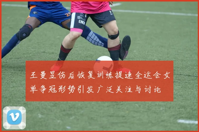 王曼昱伤后恢复训练提速全运会女单争冠形势引发广泛关注与讨论