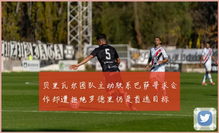 贝里瓦尔团队主动联系巴萨寻求合作却遭拒绝罗德里仍是首选目标