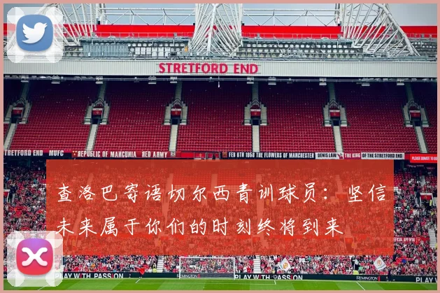 查洛巴寄语切尔西青训球员：坚信未来属于你们的时刻终将到来