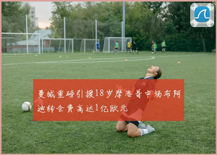 曼城重磅引援18岁摩洛哥中场布阿迪转会费高达1亿欧元