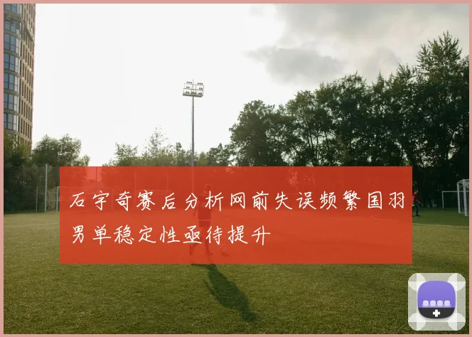 石宇奇赛后分析网前失误频繁国羽男单稳定性亟待提升